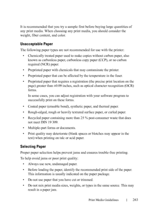 Page 265Print Media Guidelines263
FILE LOCATION:  C:\Users\fxstdpc-
admin\Desktop\30_UG??\Mioga_AIO_UG_FM\Mioga_AIO_UG_FM\section14.fm
DELL CONFIDENTIAL – PRELIMINARY 9/13/10 - FOR PROOF ONLY
It is recommended that you try a sample first before buying large quantities of 
any print media. When choosing any print media, you should consider the 
weight, fiber content, and color.
Unacceptable Paper
The following paper types are not recommended for use with the printer:
• Chemically treated paper used to make copies...