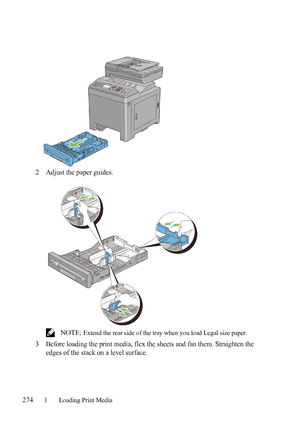 Page 276274Loading Print Media
FILE LOCATION:  C:\Users\fxstdpc-
admin\Desktop\30_UG??\Mioga_AIO_UG_FM\Mioga_AIO_UG_FM\section15.fm
DELL CONFIDENTIAL – PRELIMINARY 9/13/10 - FOR PROOF ONLY
2Adjust the paper guides.
 NOTE: Extend the rear side of the tray when you load Legal size paper.
3Before loading the print media, flex the sheets and fan them. Straighten the 
edges of the stack on a level surface.
 