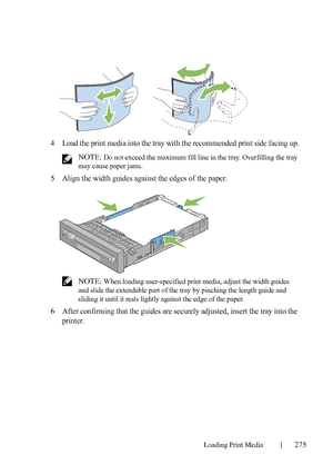 Page 277Loading Print Media275
FILE LOCATION:  C:\Users\fxstdpc-
admin\Desktop\30_UG??\Mioga_AIO_UG_FM\Mioga_AIO_UG_FM\section15.fm
DELL CONFIDENTIAL – PRELIMINARY 9/13/10 - FOR PROOF ONLY
4Load the print media into the tray with the recommended print side facing up.
 NOTE: Do not exceed the maximum fill line in the tray. Overfilling the tray 
may cause paper jams.
5Align the width guides against the edges of the paper.
 NOTE: When loading user-specified print media, adjust the width guides 
and slide the...