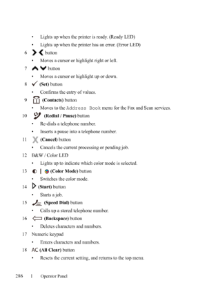 Page 288286Operator Panel
FILE LOCATION:  C:\Users\fxstdpc-
admin\Desktop\30_UG??\Mioga_AIO_UG_FM\Mioga_AIO_UG_FM\section16.fm
DELL CONFIDENTIAL – PRELIMINARY 9/13/10 - FOR PROOF ONLY
• Lights up when the printer is ready. (Ready LED)
• Lights up when the printer has an error. (Error LED)
6  button
• Moves a cursor or highlight right or left.
7  button
• Moves a cursor or highlight up or down. 
8 (Set) button
• Confirms the entry of values. 
9 (Contacts) button
• Moves to the 
Address Book menu for the Fax and...