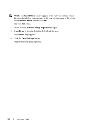 Page 290288Operator Panel
FILE LOCATION:  C:\Users\fxstdpc-
admin\Desktop\30_UG??\Mioga_AIO_UG_FM\Mioga_AIO_UG_FM\section16.fm
DELL CONFIDENTIAL – PRELIMINARY 9/13/10 - FOR PROOF ONLY
 NOTE: The Select Printer window appears in this step when multiple printer 
drivers are installed on your computer. In this case, click the name of this printer 
listed in Printer Names, and then click Ok.
The Tool Box opens.
2Ensure that the Printer Settings Reports tab is open.
3Select Reports from the list at the left side of...