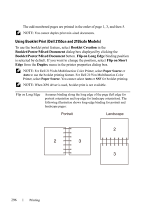 Page 298296Printing
The odd-numbered pages are printed in the order of page 1, 3, and then 5.
 NOTE: You cannot duplex print mix-sized documents.
Using Booklet Print (Dell 2155cn and 2155cdn Models)
To use the booklet print feature, select Booklet Creation in the 
Booklet/Poster/Mixed Document dialog box displayed by clicking the 
Booklet/Poster/Mixed Document button. Flip on Long Edge binding position 
is selected by default. If you want to change the position, select Flip on Short 
Edge from the Duplex menu in...