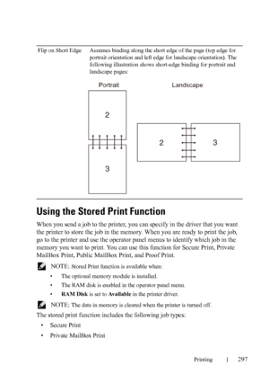 Page 299Printing297
Using the Stored Print Function
When you send a job to the printer, you can specify in the driver that you want 
the printer to store the job in the memory. When you are ready to print the job, 
go to the printer and use the operator panel menus to identify which job in the 
memory you want to print. You can use this function for Secure Print, Private 
MailBox Print, Public MailBox Print, and Proof Print.
 NOTE: Stored Print function is available when:
• The optional memory module is...