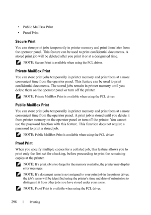 Page 300298Printing
• Public MailBox Print
• Proof Print
Secure Print
You can store print jobs temporarily in printer memory and print them later from 
the operator panel. This feature can be used to print confidential documents. A 
stored print job will be deleted after you print it or at a designated time.
 NOTE: Secure Print is available when using the PCL driver.
Private MailBox Print
You can store print jobs temporarily in printer memory and print them at a more 
convenient time from the operator panel....