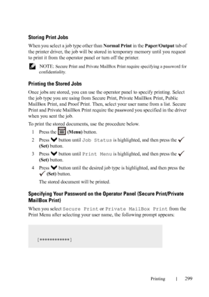 Page 301Printing299
Storing Print Jobs
When you select a job type other than Normal Print in the Paper/Output tab of 
the printer driver, the job will be stored in temporary memory until you request 
to print it from the operator panel or turn off the printer.
 NOTE: Secure Print and Private MailBox Print require specifying a password for 
confidentiality.
Printing the Stored Jobs
Once jobs are stored, you can use the operator panel to specify printing. Select 
the job type you are using from Secure Print,...