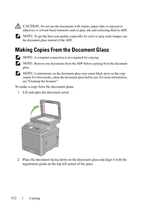 Page 314312Copying
FILE LOCATION:  C:\Users\fxstdpc-
admin\Desktop\30_UG??\Mioga_AIO_UG_FM\Mioga_AIO_UG_FM\section18.fm
DELL CONFIDENTIAL – PRELIMINARY 9/13/10 - FOR PROOF ONLY
 CAUTION: Do not use the documents with staples, paper clips or exposed to 
adhesives or solvent based materials such as glue, ink and correcting fluid in ADF.
 
NOTE: To get the best scan quality, especially for color or gray scale images, use 
the document glass instead of the ADF.
Making Copies From the Document Glass
 NOTE: A computer...