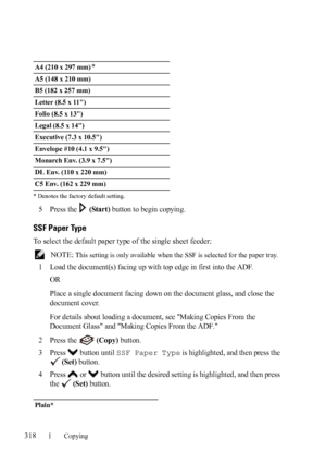 Page 320318Copying
FILE LOCATION:  C:\Users\fxstdpc-
admin\Desktop\30_UG??\Mioga_AIO_UG_FM\Mioga_AIO_UG_FM\section18.fm
DELL CONFIDENTIAL – PRELIMINARY 9/13/10 - FOR PROOF ONLY * Denotes the factory default setting.
5Press the   (Start) button to begin copying.
SSF Paper Type
To select the default paper type of the single sheet feeder:
 NOTE: This setting is only available when the SSF is selected for the paper tray. 
1Load the document(s) facing up with top edge in first into the ADF.
OR
Place a single document...