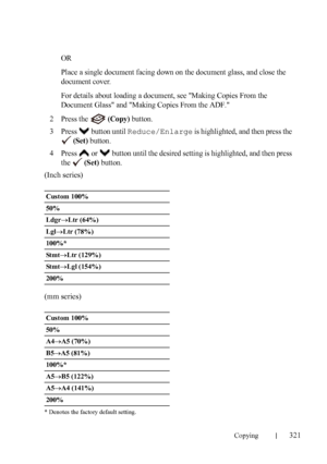 Page 323Copying321
FILE LOCATION:  C:\Users\fxstdpc-
admin\Desktop\30_UG??\Mioga_AIO_UG_FM\Mioga_AIO_UG_FM\section18.fm
DELL CONFIDENTIAL – PRELIMINARY 9/13/10 - FOR PROOF ONLY
OR
Place a single document facing down on the document glass, and close the 
document cover.
For details about loading a document, see Making Copies From the 
Document Glass and Making Copies From the ADF.
2Press the  (Copy) button.
3Press   button until Reduce/Enlarge is highlighted, and then press the 
 
(Set) button.
4Press   or...