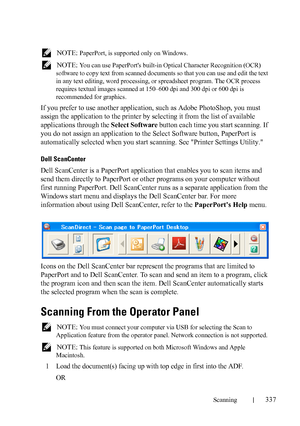 Page 339Scanning337
FILE LOCATION:  C:\Users\fxstdpc-
admin\Desktop\30_UG??\Mioga_AIO_UG_FM\Mioga_AIO_UG_FM\section19.fm
DELL CONFIDENTIAL – PRELIMINARY 9/13/10 - FOR PROOF ONLY
 NOTE: PaperPort, is supported only on Windows.
 
NOTE: You can use PaperPorts built-in Optical Character Recognition (OCR) 
software to copy text from scanned documents so that you can use and edit the text 
in any text editing, word processing, or spreadsheet program. The OCR process 
requires textual images scanned at 150–600 dpi and...