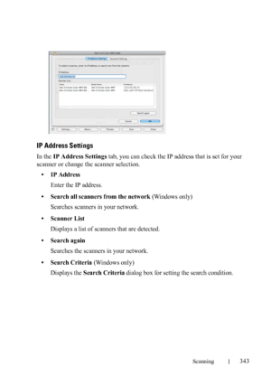 Page 345Scanning343
FILE LOCATION:  C:\Users\fxstdpc-
admin\Desktop\30_UG??\Mioga_AIO_UG_FM\Mioga_AIO_UG_FM\section19.fm
DELL CONFIDENTIAL – PRELIMINARY 9/13/10 - FOR PROOF ONLY
IP Address Settings
In the IP Address Settings tab, you can check the IP address that is set for your 
scanner or change the scanner selection.
• IP Address
Enter the IP address.
• Search all scanners from the network (Windows only)
Searches scanners in your network.
• Scanner List
Displays a list of scanners that are detected.
• Search...