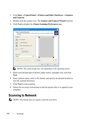 Page 350348Scanning
FILE LOCATION:  C:\Users\fxstdpc-
admin\Desktop\30_UG??\Mioga_AIO_UG_FM\Mioga_AIO_UG_FM\section19.fm
DELL CONFIDENTIAL – PRELIMINARY 9/13/10 - FOR PROOF ONLY
2Click StartControl PanelPrinters and Other HardwareScanners 
and Cameras
.
3Double-click the scanner icon. The Scanner and Camera Wizard launches.
4Click Next to display the Choose Scanning Preferences page.
 NOTE: The screen image may vary depending on the operating system.
5Select your desired type of picture, paper source, and...