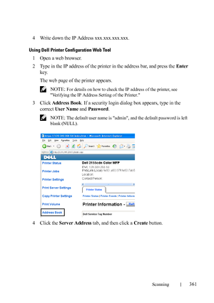 Page 363Scanning361
FILE LOCATION:  C:\Users\fxstdpc-
admin\Desktop\30_UG??\Mioga_AIO_UG_FM\Mioga_AIO_UG_FM\section19.fm
DELL CONFIDENTIAL – PRELIMINARY 9/13/10 - FOR PROOF ONLY
4Write down the IP Address xxx.xxx.xxx.xxx.
Using Dell Printer Configuration Web Tool
1Open a web browser.
2Type in the IP address of the printer in the address bar, and press the Enter 
key.
The web page of the printer appears.
 NOTE: For details on how to check the IP address of the printer, see 
Verifying the IP Address Setting of the...