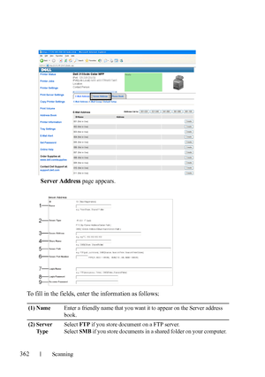 Page 364362Scanning
FILE LOCATION:  C:\Users\fxstdpc-
admin\Desktop\30_UG??\Mioga_AIO_UG_FM\Mioga_AIO_UG_FM\section19.fm
DELL CONFIDENTIAL – PRELIMINARY 9/13/10 - FOR PROOF ONLY
Server Address page appears.
To fill in the fields, enter the information as follows:
(1) NameEnter a friendly name that you want it to appear on the Server address 
book.
(2) Server 
Ty p eSelect FTP if you store document on a FTP server.
Select SMB if you store documents in a shared folder on your computer. 
 