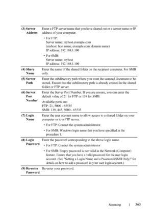 Page 365Scanning363
FILE LOCATION:  C:\Users\fxstdpc-
admin\Desktop\30_UG??\Mioga_AIO_UG_FM\Mioga_AIO_UG_FM\section19.fm
DELL CONFIDENTIAL – PRELIMINARY 9/13/10 - FOR PROOF ONLY
(3) Server 
AddressEnter a FTP server name that you have shared out or a server name or IP 
address of your computer.
• For FTP:
Server name: myhost.example.com
(myhost: host name, example.com: domain name)
IP address: 192.168.1.100
•For SMB:
Server name: myhost
IP address: 192.168.1.100
(4) Share 
NameEnter the name of the shared folder...