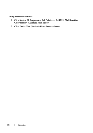 Page 366364Scanning
FILE LOCATION:  C:\Users\fxstdpc-
admin\Desktop\30_UG??\Mioga_AIO_UG_FM\Mioga_AIO_UG_FM\section19.fm
DELL CONFIDENTIAL – PRELIMINARY 9/13/10 - FOR PROOF ONLY
Using Address Book Editor
1Click Star t All ProgramsDell PrintersDell 2155 Multifunction 
Color Printer
 Address Book Editor.
2Click To o l New (Device Address Book)Server.
 