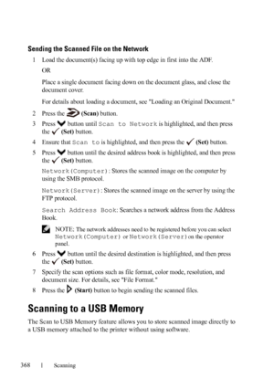 Page 370368Scanning
FILE LOCATION:  C:\Users\fxstdpc-
admin\Desktop\30_UG??\Mioga_AIO_UG_FM\Mioga_AIO_UG_FM\section19.fm
DELL CONFIDENTIAL – PRELIMINARY 9/13/10 - FOR PROOF ONLY
Sending the Scanned File on the Network
1Load the document(s) facing up with top edge in first into the ADF.
OR
Place a single document facing down on the document glass, and close the 
document cover.
For details about loading a document, see Loading an Original Document.
2Press the  (Scan) button.
3Press  button until Scan to Network...