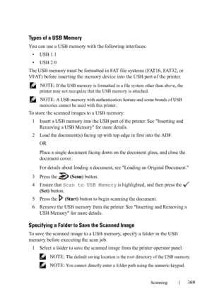 Page 371Scanning369
FILE LOCATION:  C:\Users\fxstdpc-
admin\Desktop\30_UG??\Mioga_AIO_UG_FM\Mioga_AIO_UG_FM\section19.fm
DELL CONFIDENTIAL – PRELIMINARY 9/13/10 - FOR PROOF ONLY
Types of a USB Memory
You can use a USB memory with the following interfaces:
•USB 1.1
•USB 2.0
The USB memory must be formatted in FAT file systems (FAT16, FAT32, or 
VFAT) before inserting the memory device into the USB port of the printer.
 NOTE: If the USB memory is formatted in a file system other than above, the 
printer may not...