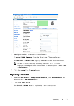 Page 373Scanning371
FILE LOCATION:  C:\Users\fxstdpc-
admin\Desktop\30_UG??\Mioga_AIO_UG_FM\Mioga_AIO_UG_FM\section19.fm
DELL CONFIDENTIAL – PRELIMINARY 9/13/10 - FOR PROOF ONLY
2Specify the settings for E-Mail Alert as follows:
Primary SMTP Gateway: Enter the IP address of the e-mail server.
E-Mail Send Authentication: Specify Invalid to enable the e-mail server.
 NOTE: If an error message including 016-506 or 016-764 is 
displayed, contact your server administrator for the settings for E-Mail Send...