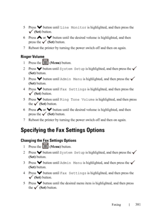 Page 383Faxing381
FILE LOCATION:  C:\Users\fxstdpc-
admin\Desktop\30_UG??\Mioga_AIO_UG_FM\Mioga_AIO_UG_FM\section20.fm
DELL CONFIDENTIAL – PRELIMINARY 9/13/10 - FOR PROOF ONLY
5Press   button until Line Monitor is highlighted, and then press the 
 
(Set) button.
6Press   or   button until the desired volume is highlighted, and then 
press the   
(Set) button.
7Reboot the printer by turning the power switch off and then on again.
Ringer Volume
1Press the   (Menu) button.
2Press   button until System Setup is...