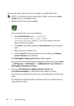 Page 4644About the Printer
FILE LOCATION:  C:\Users\fxstdpc-
admin\Desktop\30_UG??\Mioga_AIO_UG_FM\Mioga_AIO_UG_FM\section04.fm
DELL CONFIDENTIAL – PRELIMINARY 9/13/10 - FOR PROOF ONLY
You can also order replacement toner cartridges or supplies from Dell:
 NOTE: For Macintosh, start the Status Monitor Widget, and then select Order 
Supplies button to open Order window.
1Double-click the icon on your desktop.
If you cannot find the icon on your desktop:
aClick DLRMM.EXE under x:\abc\Dell 
Printers\Additional...