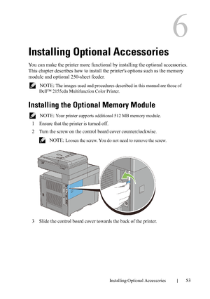 Page 55Installing Optional Accessories53
6
Installing Optional Accessories
You can make the printer more functional by installing the optional accessories. 
This chapter describes how to install the printers options such as the memory 
module and optional 250-sheet feeder.
 NOTE: The images used and procedures described in this manual are those of 
Dell™ 2155cdn Multifunction Color Printer.
Installing the Optional Memory Module
 NOTE: Your printer supports additional 512 MB memory module.
1Ensure that the...