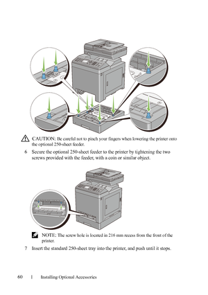 Page 6260Installing Optional Accessories
 CAUTION: Be careful not to pinch your fingers when lowering the printer onto 
the optional 250-sheet feeder. 
6Secure the optional 250-sheet feeder to the printer by tightening the two 
screws provided with the feeder, with a coin or similar object.
 NOTE: The screw hole is located in 216 mm recess from the front of the 
printer.
7Insert the standard 250-sheet tray into the printer, and push until it stops.
 