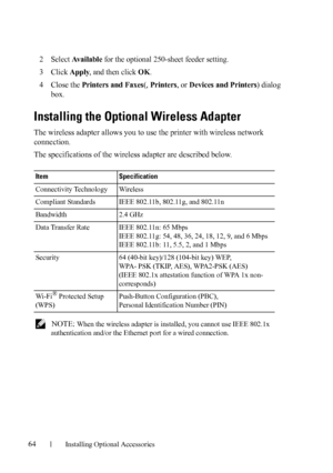 Page 6664Installing Optional Accessories
2Select Available for the optional 250-sheet feeder setting.
3Click Apply, and then click OK.
4Close the Printers and Faxes(, Printers, or Devices and Printers) dialog 
box.
Installing the Optional Wireless Adapter
The wireless adapter allows you to use the printer with wireless network 
connection. 
The specifications of the wireless adapter are described below.
 NOTE: When the wireless adapter is installed, you cannot use IEEE 802.1x 
authentication and/or the Ethernet...