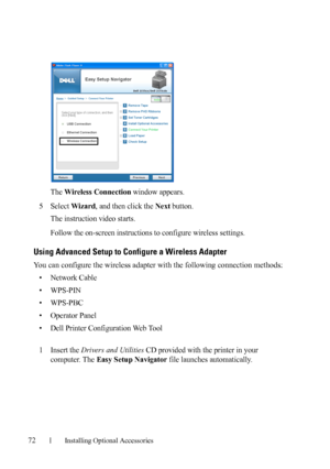 Page 7472Installing Optional Accessories
The Wireless Connection window appears.
5Select Wizard, and then click the Next button.
The instruction video starts.
Follow the on-screen instructions to configure wireless settings.
Using Advanced Setup to Configure a Wireless Adapter
You can configure the wireless adapter with the following connection methods:
• Network Cable
• WPS-PIN
•WPS-PBC
• Operator Panel
• Dell Printer Configuration Web Tool
1Insert the Drivers and Utilities CD provided with the printer in your...