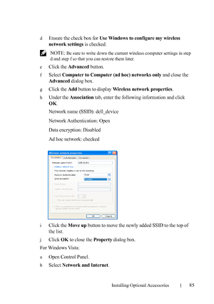 Page 87Installing Optional Accessories85
dEnsure the check box for Use Windows to configure my wireless 
network settings
 is checked.
 NOTE: Be sure to write down the current wireless computer settings in step 
d and step f so that you can restore them later.
e
Click the Advanced button.
fSelect Computer to Computer (ad hoc) networks only and close the 
Advanced dialog box.
gClick the Add button to display Wireless network properties.
hUnder the Association tab, enter the following information and click 
OK....