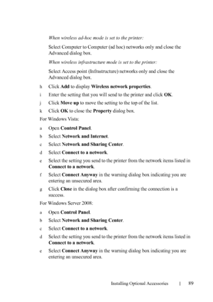 Page 91Installing Optional Accessories89
When wireless ad-hoc mode is set to the printer:
Select Computer to Computer (ad hoc) networks only and close the 
Advanced dialog box.
When wireless infrastructure mode is set to the printer:
Select Access point (Infrastructure) networks only and close the 
Advanced dialog box.
hClick Add to display Wireless network properties.
iEnter the setting that you will send to the printer and click OK.
jClick Move up to move the setting to the top of the list.
kClick OK to close...