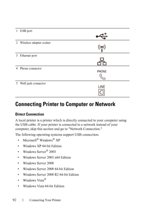 Page 9492Connecting Your Printer
Connecting Printer to Computer or Network
Direct Connection
A local printer is a printer which is directly connected to your computer using 
the USB cable. If your printer is connected to a network instead of your 
computer, skip this section and go to Network Connection.
The following operating systems support USB connection:
• Microsoft® Windows® XP
• Windows XP 64-bit Edition
• Windows Server
® 2003
• Windows Server 2003 x64 Edition
• Windows Server 2008
• Windows Server 2008...