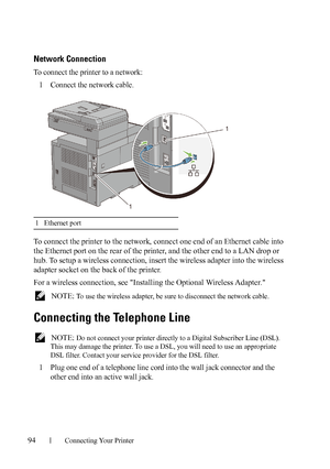 Page 9694Connecting Your Printer
Network Connection
To connect the printer to a network:
1Connect the network cable.
To connect the printer to the network, connect one end of an Ethernet cable into 
the Ethernet port on the rear of the printer, and the other end to a LAN drop or 
hub. To setup a wireless connection, insert the wireless adapter into the wireless 
adapter socket on the back of the printer.
For a wireless connection, see Installing the Optional Wireless Adapter.
 NOTE: To use the wireless adapter,...