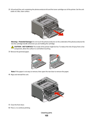 Page 1032Lift and pull the unit containing the photoconductor kit and the toner cartridge out of the printer. Set the unit
aside on a flat, clean surface.
Warning—Potential Damage: Do not touch the photoconductor on the underside of the photoconductor kit.
Use the cartridge handle whenever you are holding the cartridge.
CAUTION—HOT SURFACE: The inside of the printer might be hot. To reduce the risk of injury from a hot
component, allow the surface to cool before touching.
3Remove the jammed paper.
Note: If the...