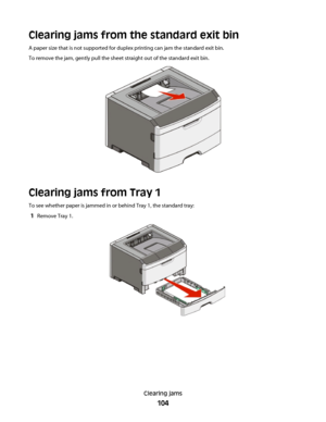 Page 104Clearing jams from the standard exit bin
A paper size that is not supported for duplex printing can jam the standard exit bin.
To remove the jam, gently pull the sheet straight out of the standard exit bin.
Clearing jams from Tray 1
To see whether paper is jammed in or behind Tray 1, the standard tray:
1Remove Tray 1.
Clearing jams
104
 