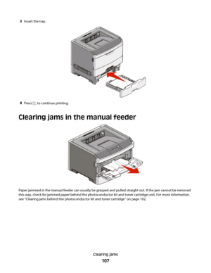 Page 1073Insert the tray.
4Press  to continue printing.
Clearing jams in the manual feeder
Paper jammed in the manual feeder can usually be grasped and pulled straight out. If the jam cannot be removed
this way, check for jammed paper behind the photoconductor kit and toner cartridge unit. For more information,
see “Clearing jams behind the photoconductor kit and toner cartridge” on page 102.
Clearing jams
107
 