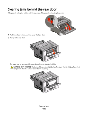 Page 108Clearing jams behind the rear door
If the paper is exiting the printer, pull the paper out. If the paper is not exiting the printer:
1Push the release button, and then lower the front door.
2Pull open the rear door.
The paper may be jammed with one end caught in the standard exit bin.
CAUTION—HOT SURFACE: The inside of the printer might be hot. To reduce the risk of injury from a hot
component, allow the surface to cool before touching.
Clearing jams
108
 