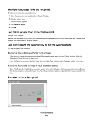 Page 111Multiple-language PDFs do not print
The documents contain unavailable fonts.
1Open the document you want to print in Adobe Acrobat.
2Click the printer icon.
The Print dialog appears.
3Select Print as image.
4Click OK.
Job takes longer than expected to print
The job is too complex.
Reduce the complexity of your print job by eliminating the number and size of fonts, the number and complexity of
images, and the number of pages in the job.
Job prints from the wrong tray or on the wrong paper
Try one or more...