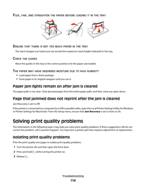 Page 114FLEX, FAN, AND STRAIGHTEN THE PAPER BEFORE LOADING IT IN THE TRAY
ENSURE THAT THERE IS NOT TOO MUCH PAPER IN THE TRAY
The stack of paper you load must not exceed the maximum stack height indicated in the tray.
CHECK THE GUIDES
Move the guides in the tray to the correct positions for the paper size loaded.
THE PAPER MAY HAVE ABSORBED MOISTURE DUE TO HIGH HUMIDITY
Load paper from a fresh package.
Store paper in its original wrapper until you use it.
Paper jam lights remain on after jam is cleared
The paper...