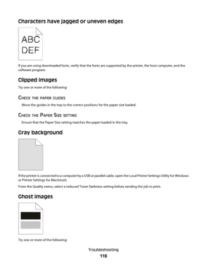 Page 116Characters have jagged or uneven edges
If you are using downloaded fonts, verify that the fonts are supported by the printer, the host computer, and the
software program.
Clipped images
Try one or more of the following:
CHECK THE PAPER GUIDES
Move the guides in the tray to the correct positions for the paper size loaded.
CHECK THE PAPER SIZE SETTING
Ensure that the Paper Size setting matches the paper loaded in the tray.
Gray background
If the printer is connected to a computer by a USB or parallel...