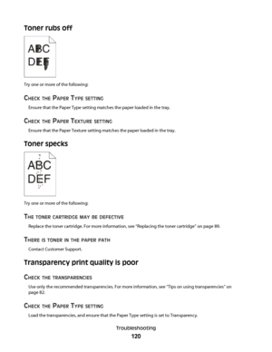 Page 120Toner rubs off
Try one or more of the following:
CHECK THE PAPER TYPE SETTING
Ensure that the Paper Type setting matches the paper loaded in the tray.
CHECK THE PAPER TEXTURE SETTING
Ensure that the Paper Texture setting matches the paper loaded in the tray.
Toner specks
Try one or more of the following:
THE TONER CARTRIDGE MAY BE DEFECTIVE
Replace the toner cartridge. For more information, see “Replacing the toner cartridge” on page 89.
THERE IS TONER IN THE PAPER PATH
Contact Customer Support....