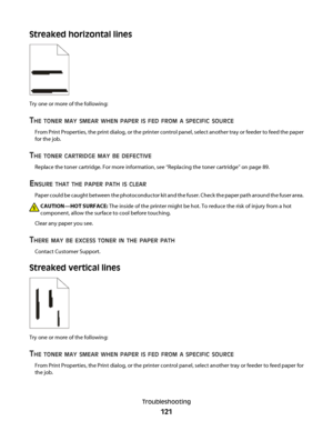 Page 121Streaked horizontal lines
Try one or more of the following:
THE TONER MAY SMEAR WHEN PAPER IS FED FROM A SPECIFIC SOURCE
From Print Properties, the print dialog, or the printer control panel, select another tray or feeder to feed the paper
for the job.
THE TONER CARTRIDGE MAY BE DEFECTIVE
Replace the toner cartridge. For more information, see “Replacing the toner cartridge” on page 89.
ENSURE THAT THE PAPER PATH IS CLEAR
Paper could be caught between the photoconductor kit and the fuser. Check the paper...