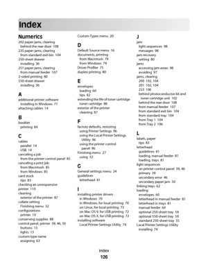 Page 126Index
Numerics
202 paper jams, clearing 
behind the rear door  108
235 paper jams, clearing 
from standard exit bin  104
250-sheet drawer 
installing  36
251 paper jams, clearing 
from manual feeder  107
2-sided printing  80
550-sheet drawer 
installing  36
A
additional printer software 
installing in Windows  71
attaching cables  14
B
booklet 
printing  84
C
cables 
parallel  14
USB  14
canceling a job 
from the printer control panel  85
canceling a print job 
from Macintosh  85
from Windows  85
card...