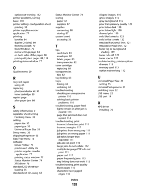 Page 128option not working  112
printer problems, solving
basic  110
printer settings configuration sheet 
printing  38
printer supplies reorder
application  77
printing 
booklet  84
duplex (2-sided)  80
from Macintosh  79
from Windows  79
menu settings page  84
on both sides of the paper  80
print quality test pages  84, 114
printing status window  77
Q
Quality menu  29
R
recycled paper 
using  66
replacing 
photoconductor kit  91
toner cartridge  89
reprint page 
after paper jam  80
S
safety information  9...