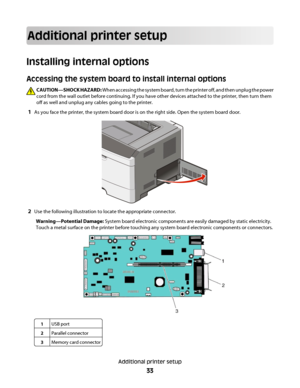 Page 33Additional printer setup
Installing internal options
Accessing the system board to install internal options
CAUTION—SHOCK HAZARD: When accessing the system board, turn the printer off, and then unplug the power
cord from the wall outlet before continuing. If you have other devices attached to the printer, then turn them
off as well and unplug any cables going to the printer.
1As you face the printer, the system board door is on the right side. Open the system board door.
2Use the following illustration...