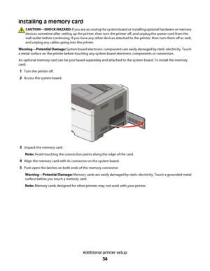 Page 34Installing a memory card
CAUTION—SHOCK HAZARD: If you are accessing the system board or installing optional hardware or memory
devices sometime after setting up the printer, then turn the printer off, and unplug the power cord from the
wall outlet before continuing. If you have any other devices attached to the printer, then turn them off as well,
and unplug any cables going into the printer.
Warning—Potential Damage: System board electronic components are easily damaged by static electricity. Touch
a...