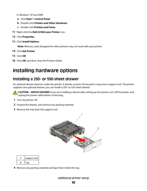 Page 36In Windows® XP and 2000:
aClick StartŒ Control Panel.
bDouble-click Printers and Other Hardware.
cDouble-click Printers and Faxes.
11Right-click the Dell 2230d Laser Printer icon.
12Click Properties.
13Click Install Options.
Note: Memory cards designed for other printers may not work with your printer.
14Click Ask Printer.
15Click OK.
16Click OK, and then close the Printers folder.
Installing hardware options
Installing a 250- or 550-sheet drawer
An optional drawer attaches under the printer. A drawer...