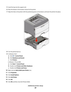 Page 375Insert the tray into the support unit.
6Place the drawer in the location chosen for the printer.
7Align the holes in the printer with the positioning posts on the drawer, and lower the printer into place.
8Turn the printer back on.
9In Windows Vista®:
aClick Œ Control Panel.
bClick Hardware and Sound.
cClick Printers.
In Windows
® XP and 2000:
aClick StartŒ Control Panel.
bDouble-click Printers and Other Hardware.
cDouble-click Printers and Faxes.
10Right-click the Dell 2230d Laser Printer icon.
11Click...