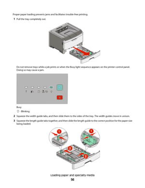 Page 56Proper paper loading prevents jams and facilitates trouble-free printing.
1Pull the tray completely out.
Do not remove trays while a job prints or when the Busy light sequence appears on the printer control panel.
Doing so may cause a jam.
Busy
 - Blinking
2Squeeze the width guide tabs, and then slide them to the sides of the tray. The width guides move in unison.
3Squeeze the length guide tabs together, and then slide the length guide to the correct position for the paper size
being loaded.
Loading...