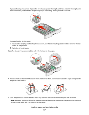 Page 57If you are loading a longer size of paper like A4 or legal, squeeze the length guide tabs and slide the length guide
backwards to the position for the length of paper you are loading. The tray extends backwards.
If you are loading A6-size paper:
aSqueeze the length guide tabs together as shown, and slide the length guide toward the center of the tray
to the A6 size position.
bRaise the A6 length guide.
Note: The standard tray accommodates only 150 sheets of A6-size paper.
4Flex the sheets back and forth...