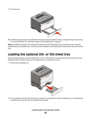 Page 597Insert the tray.
8If a different type of paper was loaded than the type previously loaded in the tray, change the Paper Type setting.
For more information, see “Setting the paper size and paper type” on page 55.
Note: The difference between the standard 250-sheet tray and the optional 250- and 550-sheet trays is that the
standard tray accommodates up to 150 sheets of A6-size paper, so the width guides slide farther to the center of the
tray.
Loading the optional 250- or 550-sheet tray
Only one optional...